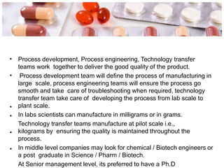 • Process development, Process engineering, Technology transfer
teams work together to deliver the good quality of the product.
Process development team will define the process of manufacturing in
large scale, process engineering teams will ensure the process go
smooth and take care of troubleshooting when required, technology
transfer team take care of developing the process from lab scale to
plant scale.
In labs scientists can manufacture in milligrams or in grams.
Technology transfer teams manufacture at pilot scale i.e.,
kilograms by ensuring the quality is maintained throughout the
process.
In middle level companies may look for chemical / Biotech engineers or
a post graduate in Science / Pharm / Biotech.
At Senior management level, its preferred to have a Ph.D
•
•
•
•
•
 