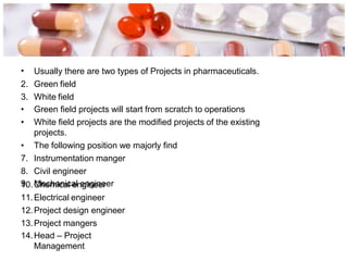 • Usually there are two types of Projects in pharmaceuticals.
2. Green field
3. White field
• Green field projects will start from scratch to operations
• White field projects are the modified projects of the existing
projects.
• The following position we majorly find
7. Instrumentation manger
8. Civil engineer
9. Mechanical engineer
10.Chemical engineer
11.Electrical engineer
12.Project design engineer
13.Project mangers
14.Head – Project
Management
 