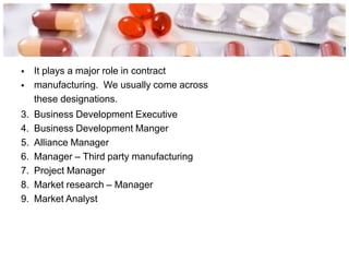 •
•
It plays a major role in contract
manufacturing. We usually come across
these designations.
3. Business Development Executive
4. Business Development Manger
5. Alliance Manager
6. Manager – Third party manufacturing
7. Project Manager
8. Market research – Manager
9. Market Analyst
 