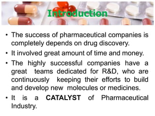 Introduction
• The success of pharmaceutical companies is
completely depends on drug discovery.
• It involved great amount of time and money.
• The highly successful companies have a
great teams dedicated for R&D, who are
continuously keeping their efforts to build
and develop new molecules or medicines.
• It is a CATALYST of Pharmaceutical
Industry.
 