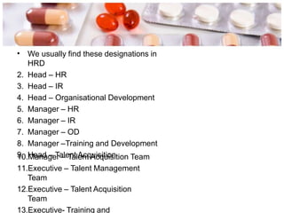 • We usually find these designations in
HRD
2. Head – HR
3. Head – IR
4. Head – Organisational Development
5. Manager – HR
6. Manager – IR
7. Manager – OD
8. Manager –Training and Development
9. Head – Talent Acquisition
10.Manager – Talent Acquisition Team
11.Executive – Talent Management
Team
12.Executive – Talent Acquisition
Team
13.Executive- Training and
 