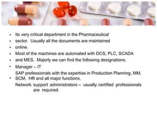 •
•
•
•
•
•
Its very critical department in the Pharmaceutical
sector. Usually all the documents are maintained
online.
Most of the machines are automated with DCS, PLC, SCADA
and MES. Majorly we can find the following designations.
Manager – IT
SAP professionals with the expertise in Production Planning, MM,
SCM, HR and all major functions.
Network support administrators – usually certified professionals
are required.
•
 