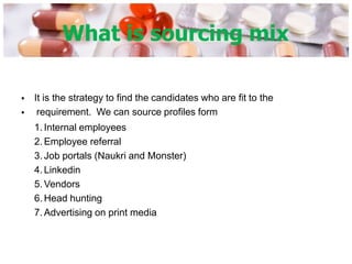 What is sourcing mix
•
•
It is the strategy to find the candidates who are fit to the
requirement. We can source profiles form
1. Internal employees
2. Employee referral
3. Job portals (Naukri and Monster)
4. Linkedin
5. Vendors
6. Head hunting
7. Advertising on print media
 