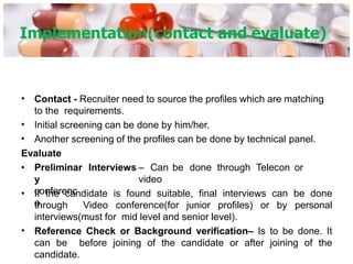 Implementation(contact and evaluate)
•
•
•
Contact - Recruiter need to source the profiles which are matching
to the requirements.
Initial screening can be done by him/her.
Another screening of the profiles can be done by technical panel.
Evaluate
• Preliminar
y
conferenc
e.
Interviews – Can be done through Telecon or
video
•
• If the candidate is found suitable, final interviews can be done
through Video conference(for junior profiles) or by personal
interviews(must for mid level and senior level).
Reference Check or Background verification– Is to be done. It
can be before joining of the candidate or after joining of the
candidate.
 