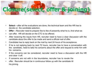 Closure(select, offer & joining)
• Select – after all the evaluations are done, the technical team and the HR has to
decide on the candidate selection.
Offer – Recruiter need to prepare like to like of presently what he is. And what we
can offer. HR will decide on the CTC to be offered.
After receiving the inputs from HR, recruiter need to have a clear discussion with the
candidate about the offer to be made and send a official mail of offer.
Candidate has to reply back on the mail by next 24 hours of his acceptance.
If he is not replying back by next 72 hours, recruiter has to have a conversation with
the candidate, need to take his concerns about the offer and request to write him with
his concerns.
If the concerns can be considered, recruiter need to have a discussion with the HR
and clear it off.
If concerns are not with in the boundaries, recruiter has to revote the
offer. Recruiter should be in continuous follow up with the candidate till
his joining.
•
•
•
•
•
•
•
•
 