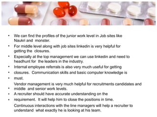 • We can find the profiles of the junior work level in Job sites like
Naukri and monster.
For middle level along with job sites linkedin is very helpful for
getting the closures.
Especially at the top management we can use linkedin and need to
headhunt for the leaders in the industry.
Internal employee referrals is also very much useful for getting
closures. Communication skills and basic computer knowledge is
must.
Vendor management is very much helpful for recruitments candidates and
middle and senior work levels.
A recruiter should have accurate understanding on the
requirement. It will help him to close the positions in time.
Continuous interactions with the line managers will help a recruiter to
understand what exactly he is looking at his team.
•
•
•
•
•
•
•
•
 