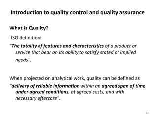 Introduction to quality control and quality assurance
12
What is Quality?
ISO definition:
"The totality of features and characteristics of a product or
service that bear on its ability to satisfy stated or implied
needs".
When projected on analytical work, quality can be defined as
"delivery of reliable information within an agreed span of time
under agreed conditions, at agreed costs, and with
necessary aftercare".
 