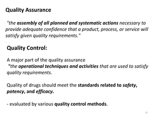 Quality Assurance
"the assembly of all planned and systematic actions necessary to
provide adequate confidence that a product, process, or service will
satisfy given quality requirements."
.
Quality Control:
A major part of the quality assurance
"the operational techniques and activities that are used to satisfy
quality requirements.
Quality of drugs should meet the standards related to safety,
potency, and efficacy.
- evaluated by various quality control methods.
13
 