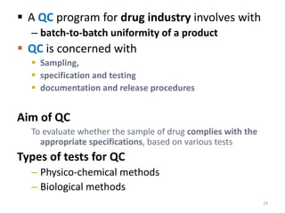 14
 A QC program for drug industry involves with
– batch-to-batch uniformity of a product
 QC is concerned with
 Sampling,
 specification and testing
 documentation and release procedures
Aim of QC
To evaluate whether the sample of drug complies with the
appropriate specifications, based on various tests
Types of tests for QC
– Physico-chemical methods
– Biological methods
 