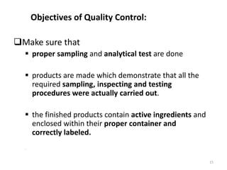 15
Objectives of Quality Control:
Make sure that
 proper sampling and analytical test are done
 products are made which demonstrate that all the
required sampling, inspecting and testing
procedures were actually carried out.
 the finished products contain active ingredients and
enclosed within their proper container and
correctly labeled.
–
 