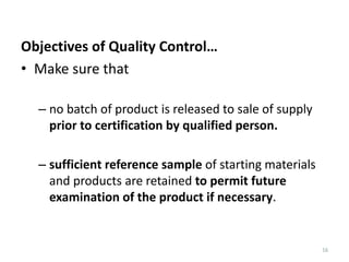 16
Objectives of Quality Control…
• Make sure that
– no batch of product is released to sale of supply
prior to certification by qualified person.
– sufficient reference sample of starting materials
and products are retained to permit future
examination of the product if necessary.
 