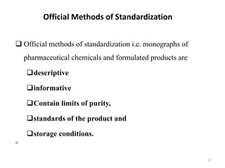 Official Methods of Standardization
17
 Official methods of standardization i.e. monographs of
pharmaceutical chemicals and formulated products are
descriptive
informative
Contain limits of purity,
standards of the product and
storage conditions.

 