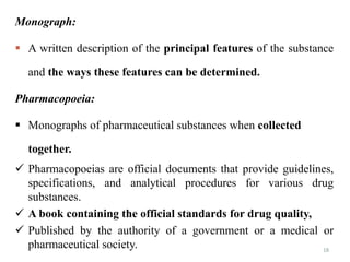 18
Monograph:
 A written description of the principal features of the substance
and the ways these features can be determined.
Pharmacopoeia:
 Monographs of pharmaceutical substances when collected
together.
 Pharmacopoeias are official documents that provide guidelines,
specifications, and analytical procedures for various drug
substances.
 A book containing the official standards for drug quality,
 Published by the authority of a government or a medical or
pharmaceutical society.
 