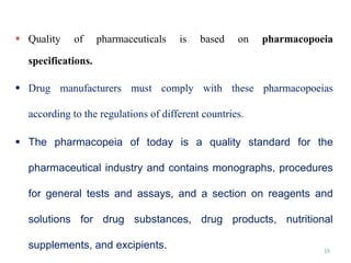 19
 Quality of pharmaceuticals is based on pharmacopoeia
specifications.
 Drug manufacturers must comply with these pharmacopoeias
according to the regulations of different countries.
 The pharmacopeia of today is a quality standard for the
pharmaceutical industry and contains monographs, procedures
for general tests and assays, and a section on reagents and
solutions for drug substances, drug products, nutritional
supplements, and excipients.
 
