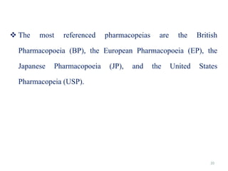 20
 The most referenced pharmacopeias are the British
Pharmacopoeia (BP), the European Pharmacopoeia (EP), the
Japanese Pharmacopoeia (JP), and the United States
Pharmacopeia (USP).
 