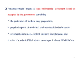  “Pharmacopoeia” means a legal enforceable document issued or
accepted by the government containing
 the particulars of medical drug preparation,
 physical aspects of medicinal and non-medicinal substances,
 preoperational aspect, content, intensity and standards and
 criteria’s to be fulfilled related to such particulars ( EFMHACA).
21
 