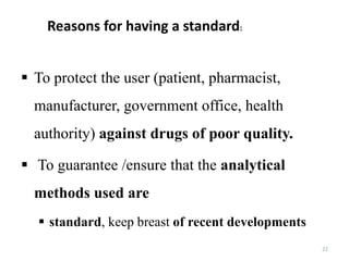 22
 To protect the user (patient, pharmacist,
manufacturer, government office, health
authority) against drugs of poor quality.
 To guarantee /ensure that the analytical
methods used are
 standard, keep breast of recent developments
Reasons for having a standard:
 
