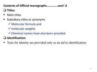 24
Contents of Official monographs…………..cont’ d
 Titles:
 Main titles
 Subsidiary titles or synonyms
 Molecular formula and
 molecular weights
 Chemical names have also been provided
 Identification:
 Tests for identity are provided only as an aid to identification.
 