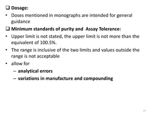 25
 Dosage:
• Doses mentioned in monographs are intended for general
guidance
 Minimum standards of purity and Assay Tolerance:
• Upper limit is not stated, the upper limit is not more than the
equivalent of 100.5%.
• The range is inclusive of the two limits and values outside the
range is not acceptable
• allow for
– analytical errors
– variations in manufacture and compounding
 