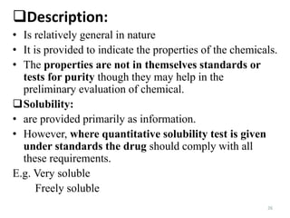 26
Description:
• Is relatively general in nature
• It is provided to indicate the properties of the chemicals.
• The properties are not in themselves standards or
tests for purity though they may help in the
preliminary evaluation of chemical.
Solubility:
• are provided primarily as information.
• However, where quantitative solubility test is given
under standards the drug should comply with all
these requirements.
E.g. Very soluble
Freely soluble
 