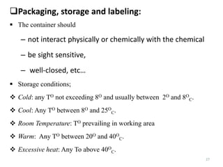 27
Packaging, storage and labeling:
 The container should
– not interact physically or chemically with the chemical
– be sight sensitive,
– well-closed, etc…
 Storage conditions;
 Cold: any TO not exceeding 8O and usually between 2O and 8O
C.
 Cool: Any TO between 8O and 25O
C.
 Room Temperature: TO prevailing in working area
 Warm: Any TO between 20O and 40O
C.
 Excessive heat: Any To above 40O
C.
 