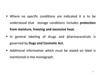 28
 Where no specific conditions are indicated it is to be
understood that storage conditions includes protection
from moisture, freezing and excessive heat.
 In general labeling of drugs and pharmaceuticals is
governed by Dugs and Cosmetic Act.
 Additional information which must be stated on label is
mentioned in the monograph.
 