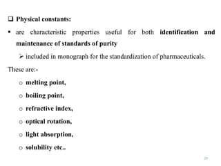 29
 Physical constants:
 are characteristic properties useful for both identification and
maintenance of standards of purity
 included in monograph for the standardization of pharmaceuticals.
These are:-
o melting point,
o boiling point,
o refractive index,
o optical rotation,
o light absorption,
o solubility etc..
 