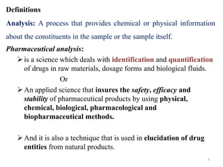 3
Definitions
Analysis: A process that provides chemical or physical information
about the constituents in the sample or the sample itself.
Pharmaceutical analysis:
is a science which deals with identification and quantification
of drugs in raw materials, dosage forms and biological fluids.
Or
An applied science that insures the safety, efficacy and
stability of pharmaceutical products by using physical,
chemical, biological, pharmacological and
biopharmaceutical methods.
And it is also a technique that is used in elucidation of drug
entities from natural products.
 