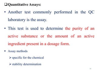 30
Quantitative Assays:
• Another test commonly performed in the QC
laboratory is the assay.
• This test is used to determine the purity of an
active substance or the amount of an active
ingredient present in a dosage form.
 Assay methods
specific for the chemical
stability determination
 