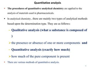 Quantitative analysis
31
 The procedures of quantitative analytical chemistry are applied to the
analysis of materials used in pharmaceuticals.
 In analytical chemistry , there are mainly two types of analytical methods
based upon the determination type. They are as follows:
– Qualitative analysis (what a substance is composed of
)
the presence or absence of one or more components and
– Quantitative analysis (exactly how much)
how much of the pure component is present
 There are various methods of quantitative analysis.
 