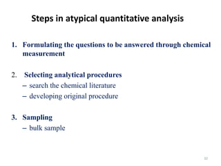 32
Steps in atypical quantitative analysis
1. Formulating the questions to be answered through chemical
measurement
2. Selecting analytical procedures
– search the chemical literature
– developing original procedure
3. Sampling
– bulk sample
 
