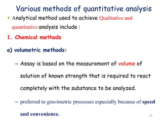 Various methods of quantitative analysis
 Analytical method used to achieve Qualitative and
quantitative analysis include :
1. Chemical methods
a) volumetric methods:
– Assay is based on the measurement of volume of
solution of known strength that is required to react
completely with the substance to be analyzed.
– preferred to gravimetric processes especially because of speed
and convenience. 34
 