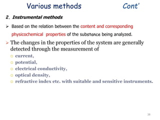 Various methods Cont’
2. Instrumental methods
 Based on the relation between the content and corresponding
physicochemical properties of the substance being analyzed.
 The changes in the properties of the system are generally
detected through the measurement of
 current,
 potential,
 electrical conductivity,
 optical density,
 refractive index etc. with suitable and sensitive instruments.
38
 