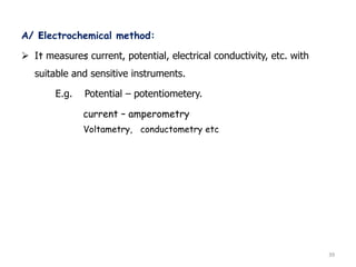 A/ Electrochemical method:
 It measures current, potential, electrical conductivity, etc. with
suitable and sensitive instruments.
E.g. Potential – potentiometery.
current – amperometry
Voltametry, conductometry etc
39
 
