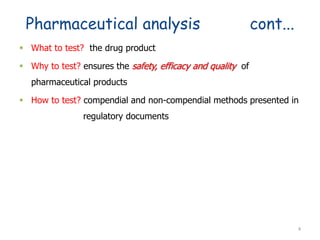 Pharmaceutical analysis cont...
 What to test? the drug product
 Why to test? ensures the safety, efficacy and quality of
pharmaceutical products
 How to test? compendial and non-compendial methods presented in
regulatory documents
4
 