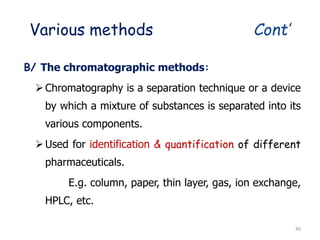 Various methods Cont’
B/ The chromatographic methods:
Chromatography is a separation technique or a device
by which a mixture of substances is separated into its
various components.
Used for identification & quantification of different
pharmaceuticals.
E.g. column, paper, thin layer, gas, ion exchange,
HPLC, etc.
40
 