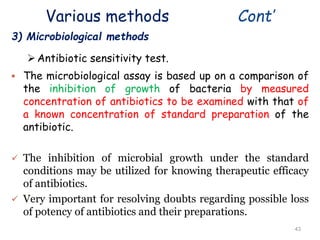 Various methods Cont’
3) Microbiological methods
Antibiotic sensitivity test.
 The microbiological assay is based up on a comparison of
the inhibition of growth of bacteria by measured
concentration of antibiotics to be examined with that of
a known concentration of standard preparation of the
antibiotic.
 The inhibition of microbial growth under the standard
conditions may be utilized for knowing therapeutic efficacy
of antibiotics.
 Very important for resolving doubts regarding possible loss
of potency of antibiotics and their preparations.
43
 