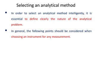 Selecting an analytical method
 In order to select an analytical method intelligently, it is
essential to define clearly the nature of the analytical
problem.
 In general, the following points should be considered when
choosing an instrument for any measurement.
 