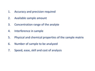 1. Accuracy and precision required
2. Available sample amount
3. Concentration range of the analyte
4. Interference in sample
5. Physical and chemical properties of the sample matrix
6. Number of sample to be analyzed
7. Speed, ease, skill and cost of analysis
 