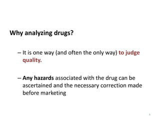 6
Why analyzing drugs?
– It is one way (and often the only way) to judge
quality.
– Any hazards associated with the drug can be
ascertained and the necessary correction made
before marketing
 