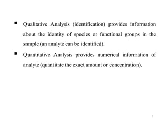 7
 Qualitative Analysis (identification) provides information
about the identity of species or functional groups in the
sample (an analyte can be identified).
 Quantitative Analysis provides numerical information of
analyte (quantitate the exact amount or concentration).
 
