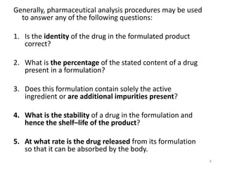 8
Generally, pharmaceutical analysis procedures may be used
to answer any of the following questions:
1. Is the identity of the drug in the formulated product
correct?
2. What is the percentage of the stated content of a drug
present in a formulation?
3. Does this formulation contain solely the active
ingredient or are additional impurities present?
4. What is the stability of a drug in the formulation and
hence the shelf–life of the product?
5. At what rate is the drug released from its formulation
so that it can be absorbed by the body.
 