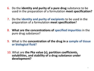 9
6. Do the identity and purity of a pure drug substance to be
used in the preparation of a formulation meet specification?
7. Do the identity and purity of excipients to be used in the
preparation of a formulation meet specification?
8. What are the concentrations of specified impurities in the
pure drug substance?
9. What is the concentration of the drug in a sample of tissue
or biological fluid?
10. What are the Pka value (s), partition coefficients,
solubilities, and stability of a drug substance under
development?
 