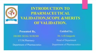 Guided by,
Dr. A.B.Gangurde
Head of Department
Department of Pharmaceutics
INTRODUCTION TO
PHARMACEUTICAL
VALIDATION,SCOPE &MERITS
OF VALIDATION.
Presented By,
DEORE SEJAL SURESH
F.Y.M.Pharmacy
Department of Pharmaceutics
 