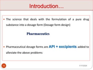  The science that deals with the formulation of a pure drug
substance into a dosage form (Dosage form design)
Pharmaceutics
 Pharmaceutical dosage forms are API + excipients added to
alleviate the above problems
1/17/2024
10
Introduction…
 