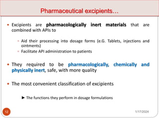 Pharmaceutical excipients…
 Excipients are pharmacologically inert materials that are
combined with APIs to
 Aid their processing into dosage forms (e.G. Tablets, injections and
ointments)
 Facilitate API administration to patients
 They required to be pharmacologically, chemically and
physically inert, safe, with more quality
 The most convenient classification of excipients
► The functions they perform in dosage formulations
1/17/2024
12
 