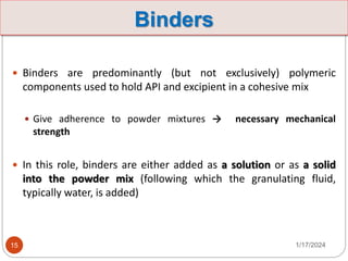Binders
 Binders are predominantly (but not exclusively) polymeric
components used to hold API and excipient in a cohesive mix
 Give adherence to powder mixtures → necessary mechanical
strength
 In this role, binders are either added as a solution or as a solid
into the powder mix (following which the granulating fluid,
typically water, is added)
1/17/2024
15
 
