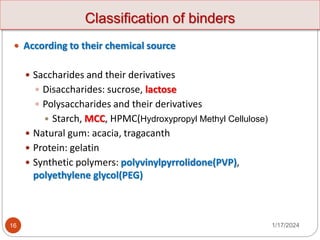 Classification of binders
1/17/2024
16
 According to their chemical source
 Saccharides and their derivatives
 Disaccharides: sucrose, lactose
 Polysaccharides and their derivatives
 Starch, MCC, HPMC(Hydroxypropyl Methyl Cellulose)
 Natural gum: acacia, tragacanth
 Protein: gelatin
 Synthetic polymers: polyvinylpyrrolidone(PVP),
polyethylene glycol(PEG)
 