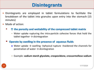 Disintegrants
 Disintegrants are employed in tablet formulations to facilitate the
breakdown of the tablet into granules upon entry into the stomach (15
minutes)
 Mode of action:
 ↑ the porosity and wettability of the compressed tablet matrix
 Water uptake rupturing the intra-particle cohesive forces that hold the
tablet together → disintegration
 Operate by swelling in the presence of aqueous fluids
Water uptake → swelling →physical rupture →widened the channels for
penetration of water → disintegration
 Example: sodium starch glycolate, crospovidone, croscarmellose sodium
1/17/2024
17
 
