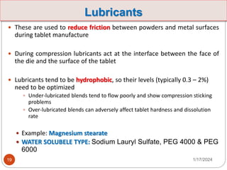 Lubricants
 These are used to reduce friction between powders and metal surfaces
during tablet manufacture
 During compression lubricants act at the interface between the face of
the die and the surface of the tablet
 Lubricants tend to be hydrophobic, so their levels (typically 0.3 – 2%)
need to be optimized
 Under-lubricated blends tend to flow poorly and show compression sticking
problems
 Over-lubricated blends can adversely affect tablet hardness and dissolution
rate
 Example: Magnesium stearate
 WATER SOLUBELE TYPE: Sodium Lauryl Sulfate, PEG 4000 & PEG
6000
1/17/2024
19
 